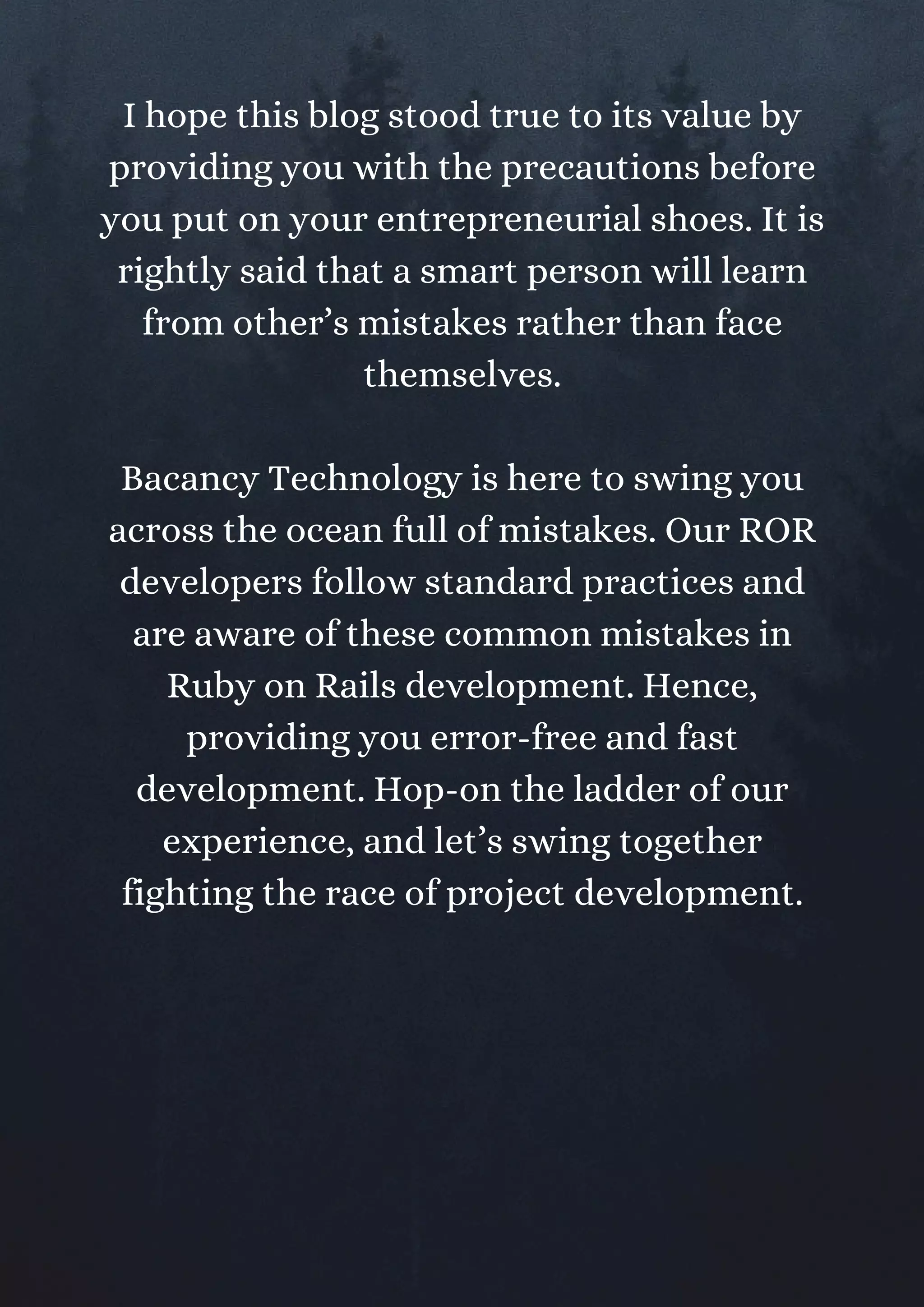 I hope this blog stood true to its value by
providing you with the precautions before
you put on your entrepreneurial shoes. It is
rightly said that a smart person will learn
from other’s mistakes rather than face
themselves.
Bacancy Technology is here to swing you
across the ocean full of mistakes. Our ROR
developers follow standard practices and
are aware of these common mistakes in
Ruby on Rails development. Hence,
providing you error-free and fast
development. Hop-on the ladder of our
experience, and let’s swing together
fighting the race of project development.
 