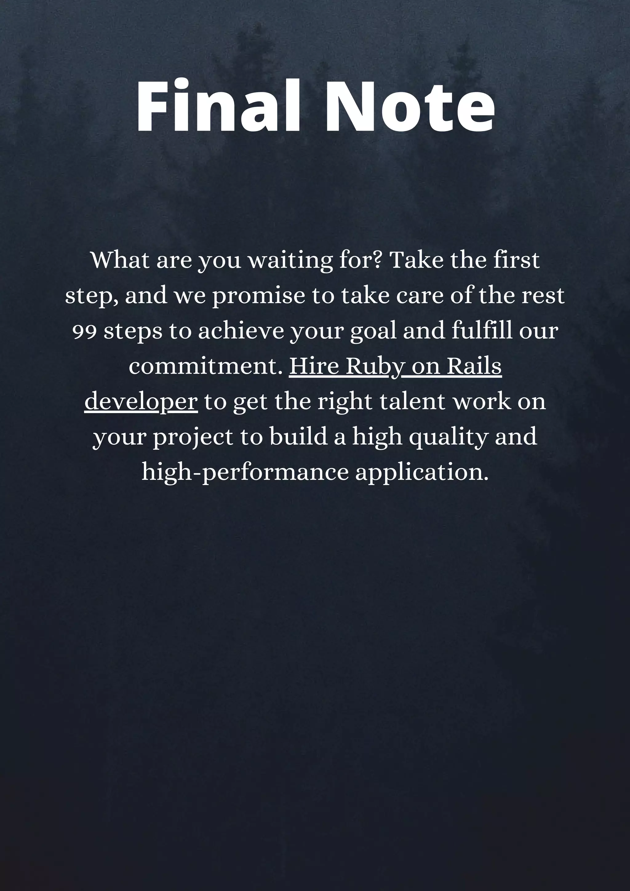 What are you waiting for? Take the first
step, and we promise to take care of the rest
99 steps to achieve your goal and fulfill our
commitment. Hire Ruby on Rails
developer to get the right talent work on
your project to build a high quality and
high-performance application.
Final Note
 