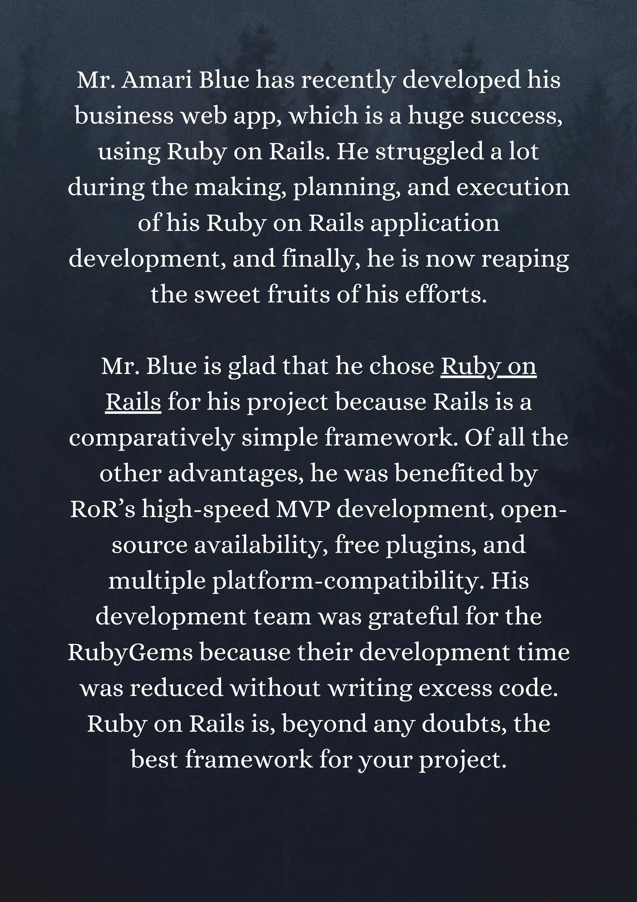 Mr. Amari Blue has recently developed his
business web app, which is a huge success,
using Ruby on Rails. He struggled a lot
during the making, planning, and execution
of his Ruby on Rails application
development, and finally, he is now reaping
the sweet fruits of his efforts.
Mr. Blue is glad that he chose Ruby on
Rails for his project because Rails is a
comparatively simple framework. Of all the
other advantages, he was benefited by
RoR’s high-speed MVP development, open-
source availability, free plugins, and
multiple platform-compatibility. His
development team was grateful for the
RubyGems because their development time
was reduced without writing excess code.
Ruby on Rails is, beyond any doubts, the
best framework for your project.
 