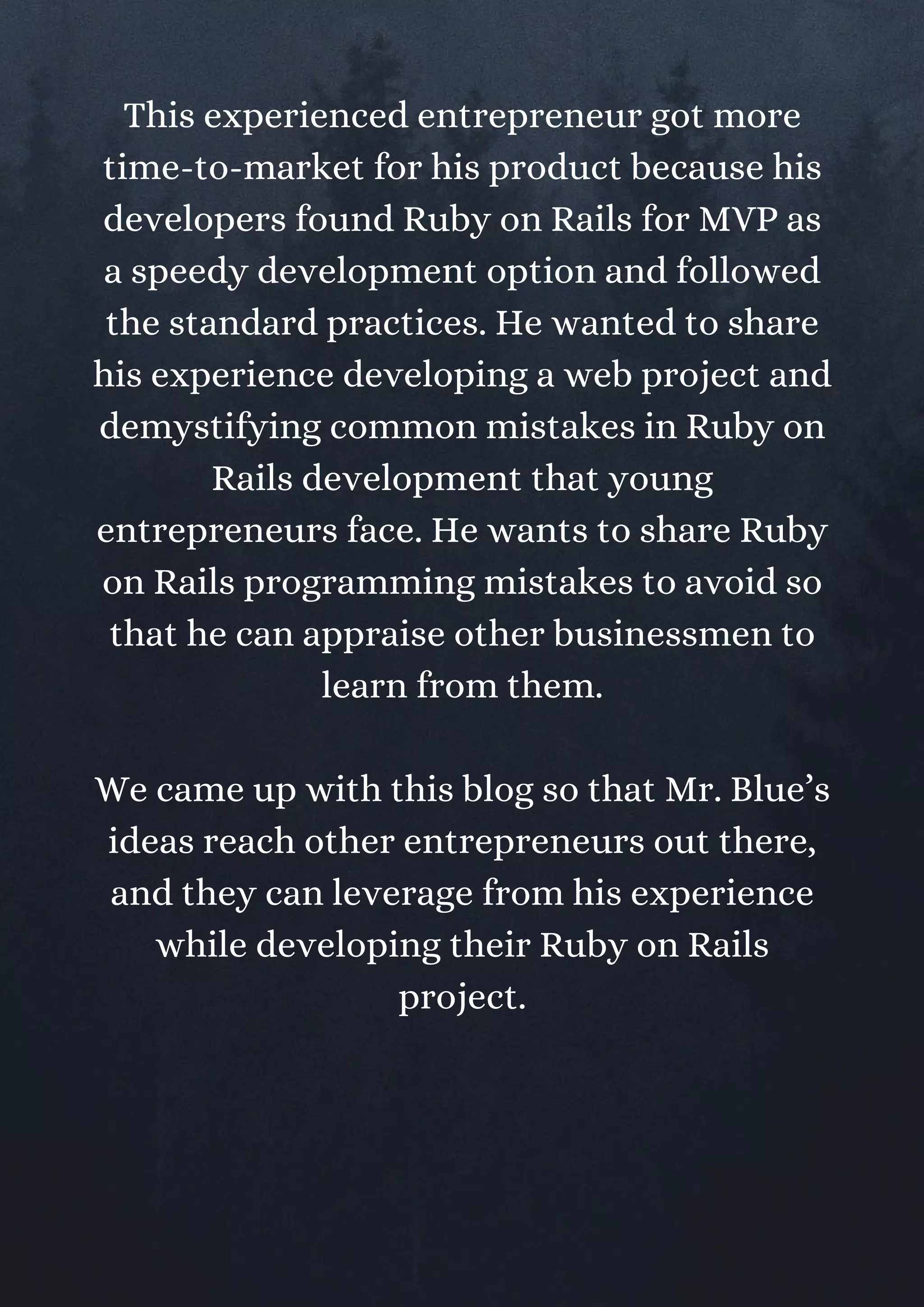 This experienced entrepreneur got more
time-to-market for his product because his
developers found Ruby on Rails for MVP as
a speedy development option and followed
the standard practices. He wanted to share
his experience developing a web project and
demystifying common mistakes in Ruby on
Rails development that young
entrepreneurs face. He wants to share Ruby
on Rails programming mistakes to avoid so
that he can appraise other businessmen to
learn from them.
We came up with this blog so that Mr. Blue’s
ideas reach other entrepreneurs out there,
and they can leverage from his experience
while developing their Ruby on Rails
project.
 