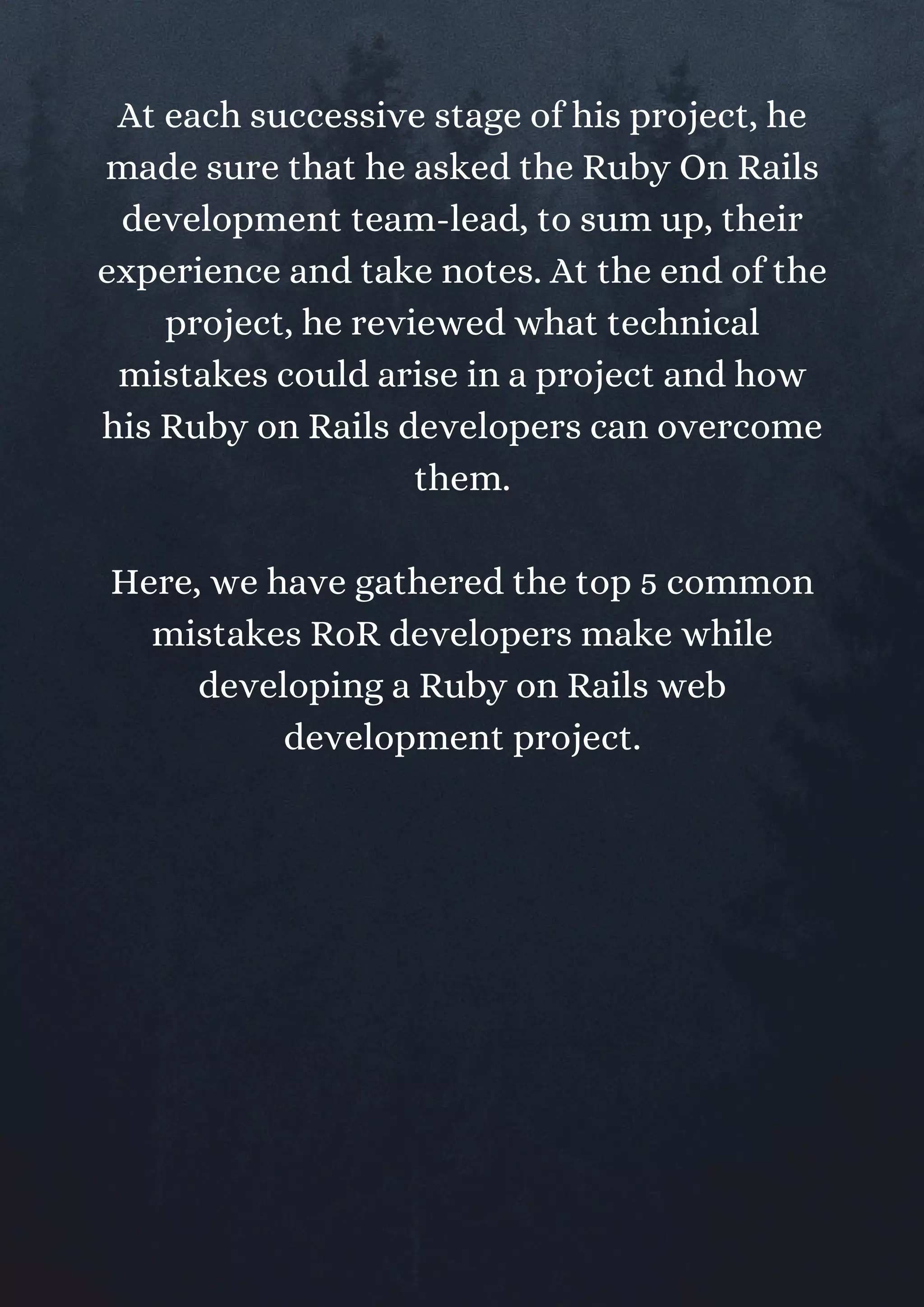 At each successive stage of his project, he
made sure that he asked the Ruby On Rails
development team-lead, to sum up, their
experience and take notes. At the end of the
project, he reviewed what technical
mistakes could arise in a project and how
his Ruby on Rails developers can overcome
them.
Here, we have gathered the top 5 common
mistakes RoR developers make while
developing a Ruby on Rails web
development project.
 