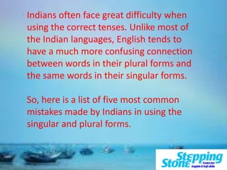 Indians often face great difficulty when
using the correct tenses. Unlike most of
the Indian languages, English tends to
have a much more confusing connection
between words in their plural forms and
the same words in their singular forms.
So, here is a list of five most common
mistakes made by Indians in using the
singular and plural forms.
 