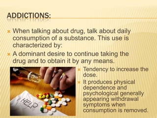 ADDICTIONS:
 When talking about drug, talk about daily
consumption of a substance. This use is
characterized by:
 A dominant desire to continue taking the
drug and to obtain it by any means.
 Tendency to increase the
dose.
 It produces physical
dependence and
psychological generally
appearing withdrawal
symptoms when
consumption is removed.
 