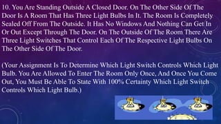 10. You Are Standing Outside A Closed Door. On The Other Side Of The
Door Is A Room That Has Three Light Bulbs In It. The Room Is Completely
Sealed Off From The Outside. It Has No Windows And Nothing Can Get In
Or Out Except Through The Door. On The Outside Of The Room There Are
Three Light Switches That Control Each Of The Respective Light Bulbs On
The Other Side Of The Door.
(Your Assignment Is To Determine Which Light Switch Controls Which Light
Bulb. You Are Allowed To Enter The Room Only Once, And Once You Come
Out, You Must Be Able To State With 100% Certainty Which Light Switch
Controls Which Light Bulb.)
 