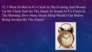 12. I Went To Bed At 8’o Clock In The Evening And Wound
Up My Clock And Set The Alarm To Sound At 9’o Clock In
The Morning. How Many Hours Sleep Would I Get Before
Being Awoken By The Alarm?
 