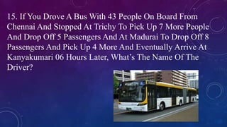 15. If You Drove A Bus With 43 People On Board From
Chennai And Stopped At Trichy To Pick Up 7 More People
And Drop Off 5 Passengers And At Madurai To Drop Off 8
Passengers And Pick Up 4 More And Eventually Arrive At
Kanyakumari 06 Hours Later, What’s The Name Of The
Driver?
 