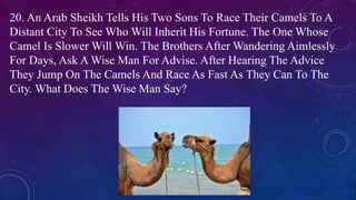 20. An Arab Sheikh Tells His Two Sons To Race Their Camels To A
Distant City To See Who Will Inherit His Fortune. The One Whose
Camel Is Slower Will Win. The Brothers After Wandering Aimlessly
For Days, Ask A Wise Man For Advise. After Hearing The Advice
They Jump On The Camels And Race As Fast As They Can To The
City. What Does The Wise Man Say?
 