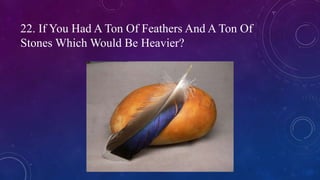 22. If You Had A Ton Of Feathers And A Ton Of
Stones Which Would Be Heavier?
 