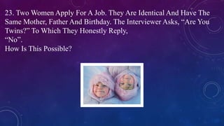 23. Two Women Apply For A Job. They Are Identical And Have The
Same Mother, Father And Birthday. The Interviewer Asks, “Are You
Twins?” To Which They Honestly Reply,
“No”.
How Is This Possible?
 