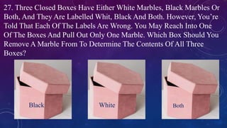 27. Three Closed Boxes Have Either White Marbles, Black Marbles Or
Both, And They Are Labelled Whit, Black And Both. However, You’re
Told That Each Of The Labels Are Wrong. You May Reach Into One
Of The Boxes And Pull Out Only One Marble. Which Box Should You
Remove A Marble From To Determine The Contents Of All Three
Boxes?
Black White Both
 