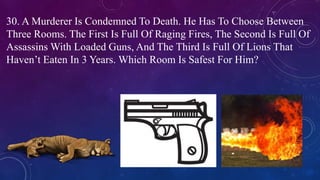 30. A Murderer Is Condemned To Death. He Has To Choose Between
Three Rooms. The First Is Full Of Raging Fires, The Second Is Full Of
Assassins With Loaded Guns, And The Third Is Full Of Lions That
Haven’t Eaten In 3 Years. Which Room Is Safest For Him?
 