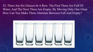 32. There Are Six Glasses In A Row. The First Three Are Full Of
Water, And The Next Three Are Empty. By Moving Only One Glass
How Can You Make Them Alternate Between Full And Empty?
 