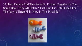 37. Two Fathers And Two Sons Go Fishing Together In The
Same Boat. They All Catch A Fish But The Total Catch For
The Day Is Three Fish. How Is This Possible?
 