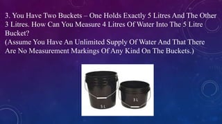 3. You Have Two Buckets – One Holds Exactly 5 Litres And The Other
3 Litres. How Can You Measure 4 Litres Of Water Into The 5 Litre
Bucket?
(Assume You Have An Unlimited Supply Of Water And That There
Are No Measurement Markings Of Any Kind On The Buckets.)
5 L
3 L
 