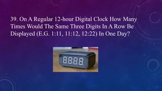 39. On A Regular 12-hour Digital Clock How Many
Times Would The Same Three Digits In A Row Be
Displayed (E.G. 1:11, 11:12, 12:22) In One Day?
 