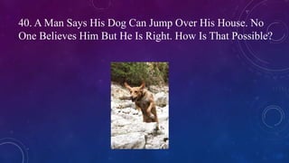 40. A Man Says His Dog Can Jump Over His House. No
One Believes Him But He Is Right. How Is That Possible?
 