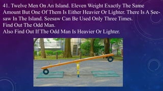 41. Twelve Men On An Island. Eleven Weight Exactly The Same
Amount But One Of Them Is Either Heavier Or Lighter. There Is A See-
saw In The Island. Seesaw Can Be Used Only Three Times.
Find Out The Odd Man.
Also Find Out If The Odd Man Is Heavier Or Lighter.
 