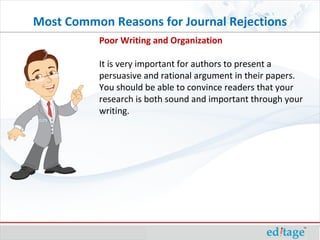 Poor Writing and Organization It is very important for authors to present a persuasive and rational argument in their papers. You should be able to convince readers that your research is both sound and important through your writing.  Most Common Reasons for Journal Rejections 