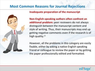 Inadequate preparation of the manuscript Non-English-speaking authors often confront an additional problem:  peer reviewers do not always distinguish between the manuscript content and style of writing. Thus, their manuscripts may end up getting negative comments even if the research is of high quality. 15   However, all the problems in this category are easily fixable, either by asking a native English speaking friend or colleague to review the paper or by getting the paper professionally edited and formatted.  Most Common Reasons for Journal Rejections 