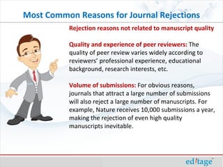 Rejection reasons not related to manuscript quality Quality and experience of peer reviewers:  The quality of peer review varies widely according to reviewers’ professional experience, educational background, research interests, etc. Volume of submissions:  For obvious reasons, journals that attract a large number of submissions will also reject a large number of manuscripts. For example, Nature receives 10,000 submissions a year, making the rejection of even high quality manuscripts inevitable.  Most Common Reasons for Journal Rejections 