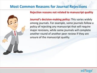 Rejection reasons not related to manuscript quality Journal’s decision-making policy:  This varies widely among journals. For example, some journals follow a policy of rejecting any manuscript that will require major revisions, while some journals will complete another round of another peer review if they are unsure of the manuscript quality. Most Common Reasons for Journal Rejections 