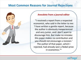 Most Common Reasons for Journal Rejections Anecdote from a journal editor “I received a report from a respected economist, who said in the letter to me: ‘I have written a gentle report, because the author is obviously inexperienced and very junior, and I don’t want to discourage him. But make no mistake: this paper makes no contribution and you should not encourage a revision.’ The author of that paper, which I rejected, had already won a Nobel prize in economics.” 8 