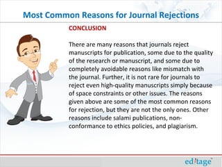 CONCLUSION There are many reasons that journals reject manuscripts for publication, some due to the quality of the research or manuscript, and some due to completely avoidable reasons like mismatch with the journal. Further, it is not rare for journals to reject even high-quality manuscripts simply because of space constraints or other issues. The reasons given above are some of the most common reasons for rejection, but they are not the only ones. Other reasons include salami publications, non-conformance to ethics policies, and plagiarism. Most Common Reasons for Journal Rejections 