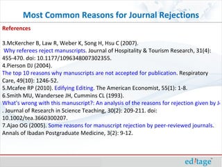 Most Common Reasons for Journal Rejections References McKercher B, Law R, Weber K, Song H, Hsu C (2007).  Why referees reject manuscripts . Journal of Hospitality & Tourism Research, 31(4): 455-470. doi: 10.1177/1096348007302355. Pierson DJ (2004).  The top 10 reasons why manuscripts are not accepted for publication . Respiratory Care, 49(10): 1246-52. Mcafee RP (2010).  Edifying Editing . The American Economist, 55(1): 1-8. Smith MU, Wandersee JH, Cummins CL (1993).  What's wrong with this manuscript?: An analysis of the reasons for rejection given by Journal of Research in Science Teaching reviewers . Journal of Research in Science Teaching, 30(2): 209-211. doi: 10.1002/tea.3660300207. Ajao OG (2005).  Some reasons for manuscript rejection by peer-reviewed journals . Annals of Ibadan Postgraduate Medicine, 3(2): 9-12. 
