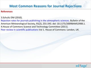 Most Common Reasons for Journal Rejections References Schultz DM (2010).  Rejection rates for journals publishing in the atmospheric sciences . Bulletin of the American Meteorological Society, 91(2), 231-243. doi: 10.1175/2009BAMS2908.1. House of Commons Science and Technology Committee (2011).  Peer review in scientific publications  Vol 1. House of Commons: London, UK. 