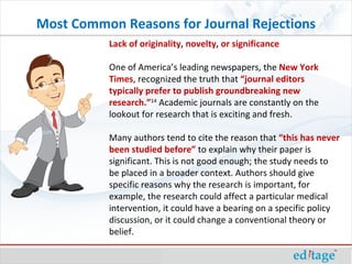 Lack of originality, novelty, or significance One of America’s leading newspapers, the  New York Times , recognized the truth that  “journal editors typically prefer to publish groundbreaking new research.” 14  Academic journals are constantly on the lookout for research that is exciting and fresh. Many authors tend to cite the reason that  “this has never been studied before”  to explain why their paper is significant. This is not good enough; the study needs to be placed in a broader context. Authors should give specific reasons why the research is important, for example, the research could affect a particular medical intervention, it could have a bearing on a specific policy discussion, or it could change a conventional theory or belief.  Most Common Reasons for Journal Rejections 