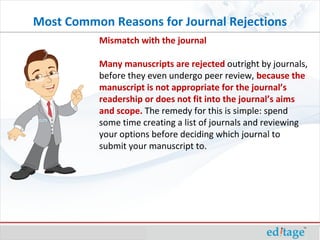Mismatch with the journal Many manuscripts are rejected  outright by journals, before they even undergo peer review,  because the manuscript is not appropriate for the journal’s readership or does not fit into the journal’s aims and scope.  The remedy for this is simple: spend some time creating a list of journals and reviewing your options before deciding which journal to submit your manuscript to. Most Common Reasons for Journal Rejections 