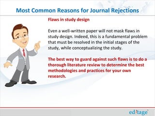 Flaws in study design Even a well-written paper will not mask flaws in study design. Indeed, this is a fundamental problem that must be resolved in the initial stages of the study, while conceptualizing the study.  The best way to guard against such flaws is to do a thorough literature review to determine the best methodologies and practices for your own research.  Most Common Reasons for Journal Rejections 