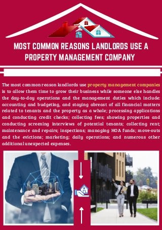 The most common reason landlords use property management companies
is to allow them time to grow their business while someone else handles
the day-to-day operations and the management duties which include:
accounting and budgeting, and staying abreast of all financial matters
related to tenants and the property as a whole; processing applications
and conducting credit checks; collecting fees; showing properties and
conducting screening interviews of potential tenants; collecting rent;
maintenance and repairs; inspections; managing HOA funds; move-outs
and the evictions; marketing; daily operations; and numerous other
additional unexpected expenses.
MOST COMMON REASONS LANDLORDS USE A
PROPERTY MANAGEMENT COMPANY
 