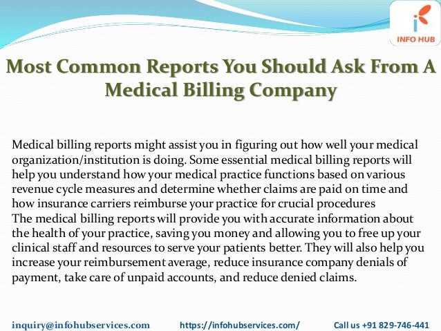 inquiry@infohubservices.com https://infohubservices.com/ Call us +91 829-746-441
Most Common Reports You Should Ask From A
Medical Billing Company
Medical billing reports might assist you in figuring out how well your medical
organization/institution is doing. Some essential medical billing reports will
help you understand how your medical practice functions based on various
revenue cycle measures and determine whether claims are paid on time and
how insurance carriers reimburse your practice for crucial procedures
The medical billing reports will provide you with accurate information about
the health of your practice, saving you money and allowing you to free up your
clinical staff and resources to serve your patients better. They will also help you
increase your reimbursement average, reduce insurance company denials of
payment, take care of unpaid accounts, and reduce denied claims.
 
