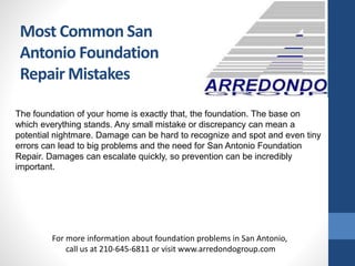 Most Common San
Antonio Foundation
Repair Mistakes
The foundation of your home is exactly that, the foundation. The base on
which everything stands. Any small mistake or discrepancy can mean a
potential nightmare. Damage can be hard to recognize and spot and even tiny
errors can lead to big problems and the need for San Antonio Foundation
Repair. Damages can escalate quickly, so prevention can be incredibly
important.
For more information about foundation problems in San Antonio,
call us at 210-645-6811 or visit www.arredondogroup.com
 
