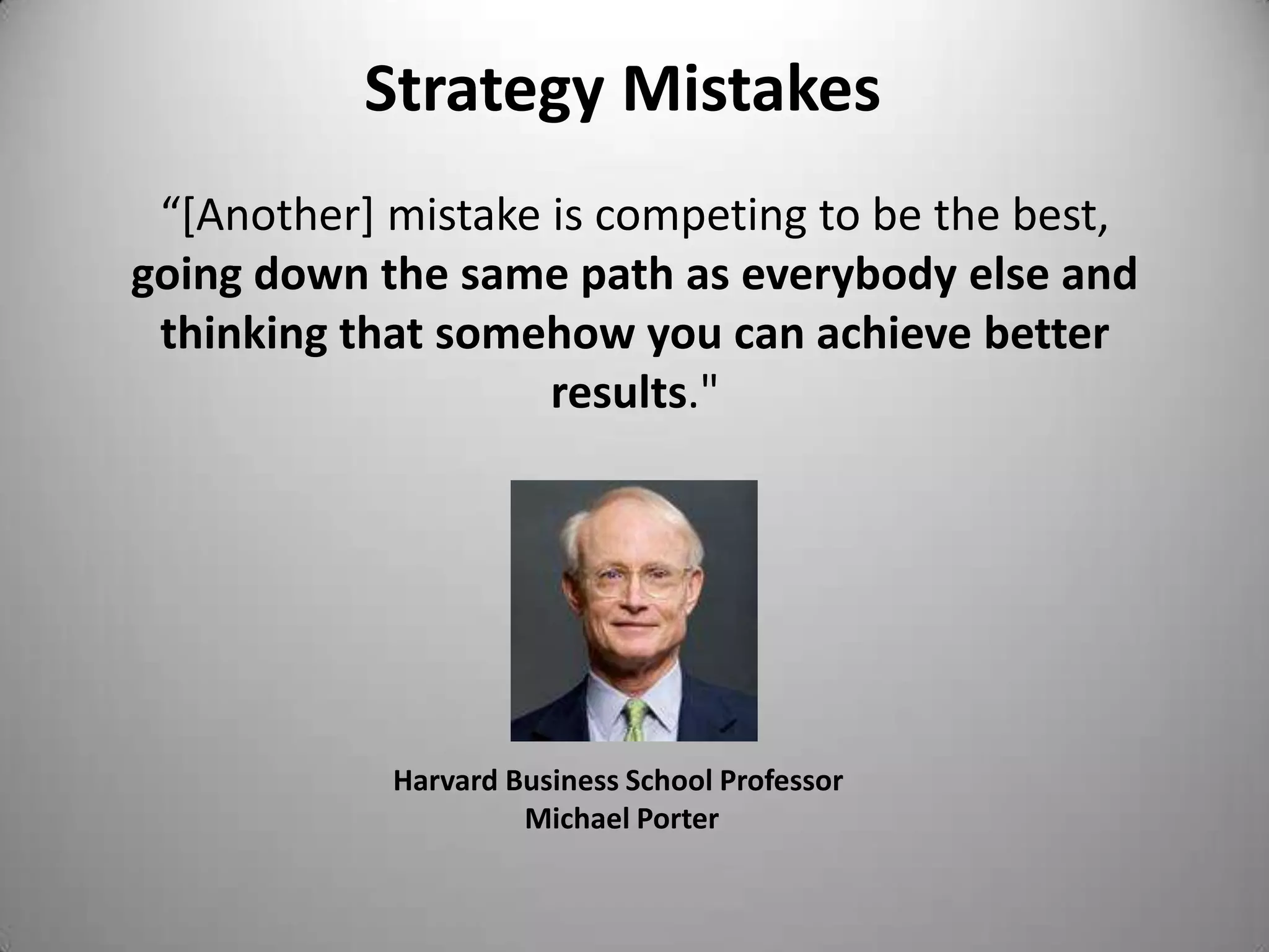 Strategy Mistakes
 “[Another] mistake is competing to be the best,
going down the same path as everybody else and
 thinking that somehow you can achieve better
                    results."




            Harvard Business School Professor
                     Michael Porter
 