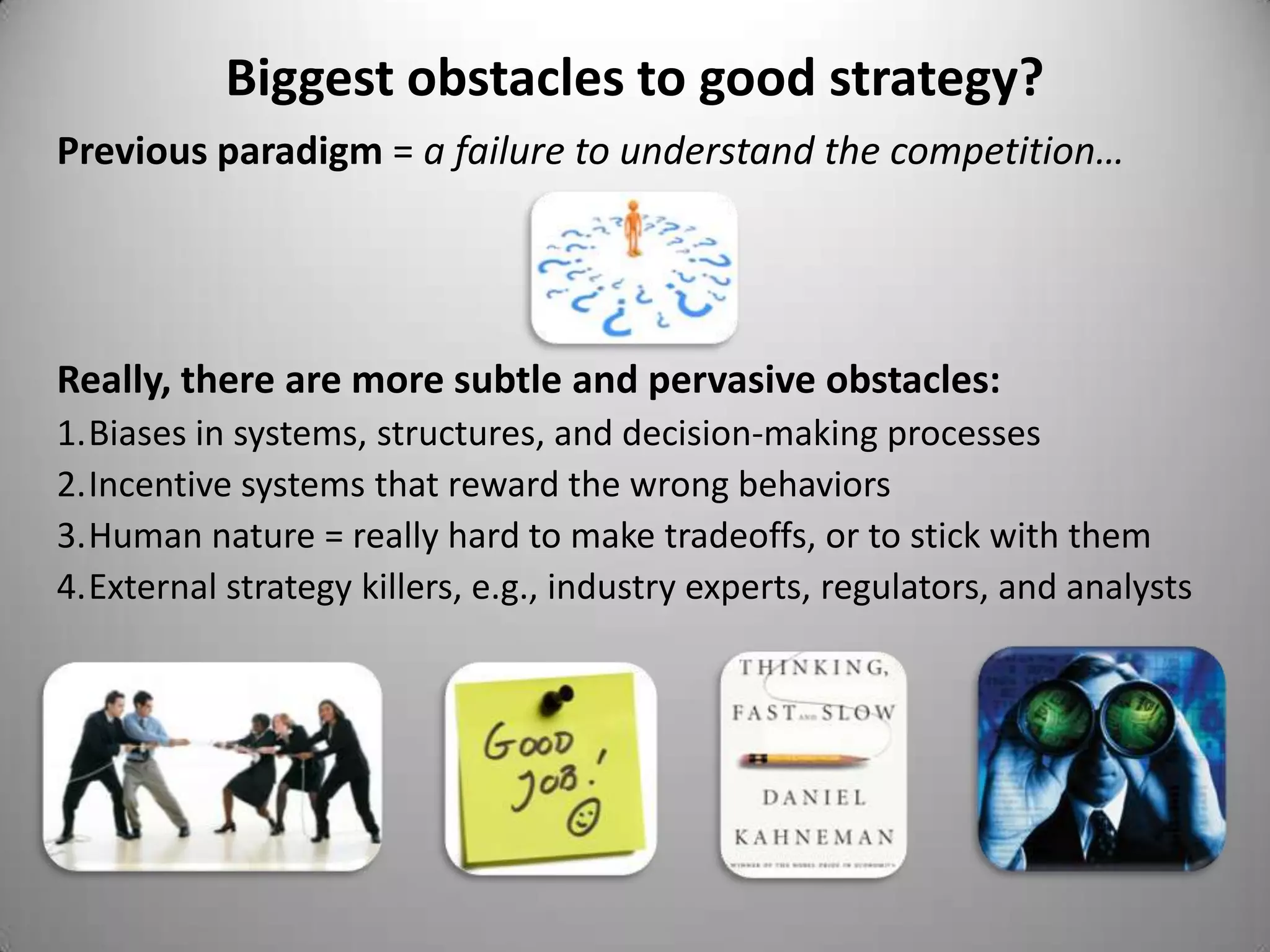 Biggest obstacles to good strategy?
Previous paradigm = a failure to understand the competition…




Really, there are more subtle and pervasive obstacles:
1.Biases in systems, structures, and decision-making processes
2.Incentive systems that reward the wrong behaviors
3.Human nature = really hard to make tradeoffs, or to stick with them
4.External strategy killers, e.g., industry experts, regulators, and analysts
 