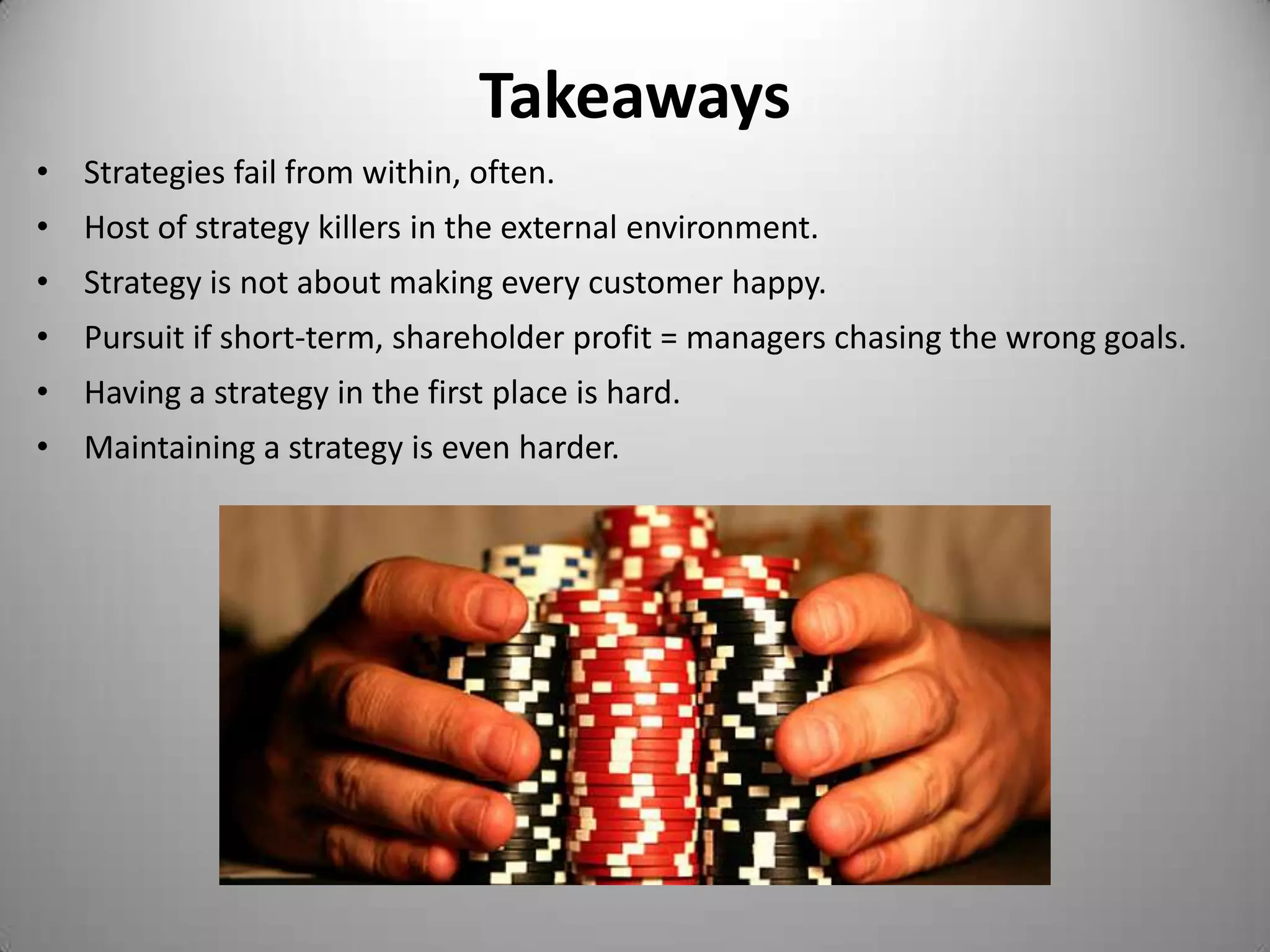 Takeaways
• Strategies fail from within, often.
• Host of strategy killers in the external environment.
• Strategy is not about making every customer happy.
• Pursuit if short-term, shareholder profit = managers chasing the wrong goals.
• Having a strategy in the first place is hard.
• Maintaining a strategy is even harder.
 