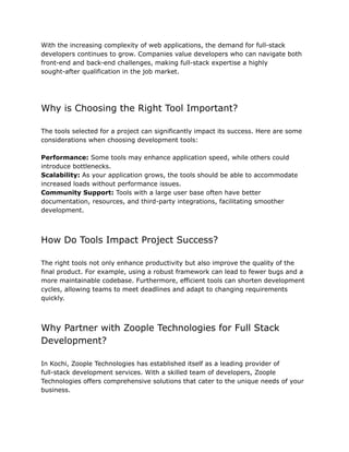 With the increasing complexity of web applications, the demand for full-stack
developers continues to grow. Companies value developers who can navigate both
front-end and back-end challenges, making full-stack expertise a highly
sought-after qualification in the job market.
Why is Choosing the Right Tool Important?
The tools selected for a project can significantly impact its success. Here are some
considerations when choosing development tools:
Performance: Some tools may enhance application speed, while others could
introduce bottlenecks.
Scalability: As your application grows, the tools should be able to accommodate
increased loads without performance issues.
Community Support: Tools with a large user base often have better
documentation, resources, and third-party integrations, facilitating smoother
development.
How Do Tools Impact Project Success?
The right tools not only enhance productivity but also improve the quality of the
final product. For example, using a robust framework can lead to fewer bugs and a
more maintainable codebase. Furthermore, efficient tools can shorten development
cycles, allowing teams to meet deadlines and adapt to changing requirements
quickly.
Why Partner with Zoople Technologies for Full Stack
Development?
In Kochi, Zoople Technologies has established itself as a leading provider of
full-stack development services. With a skilled team of developers, Zoople
Technologies offers comprehensive solutions that cater to the unique needs of your
business.
 