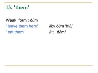 13. 'them'

Weak form : ð∂m
' leave them here'   /li:v ð∂m 'hI∂/
' eat them'          /i:t ð∂m/
 