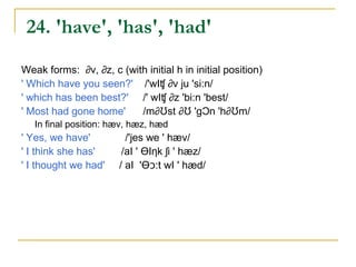 23. 'can', 'could'

Weak forms: k∂n, k∂d
'They can wait' / ðeI K∂n 'weIt/
'He could do it' /hi: k∂d 'du: It/
  In final position: kæn, kƱd
' I think we can' /aI 'ƟIηk wi kæn/
' Most of them could' /'m∂Ʊst ∂v ðem kƱd/
 