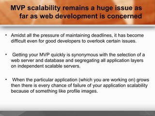 MVP scalability remains a huge issue as
far as web development is concerned
• Amidst all the pressure of maintaining deadlines, it has become
difficult even for good developers to overlook certain issues.
• Getting your MVP quickly is synonymous with the selection of a
web server and database and segregating all application layers
on independent scalable servers.
• When the particular application (which you are working on) grows
then there is every chance of failure of your application scalability
because of something like profile images.
 