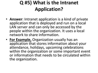 Q #5) What is the Intranet
Application?
• Answer: Intranet application is a kind of private
application that is deployed and run on a local
LAN server and can only be accessed by the
people within the organization. It uses a local
network to share information.
• For Example, Organization usually has an
application that stores information about your
attendance, holidays, upcoming celebrations
within the organization or some important event
or information that needs to be circulated within
the organization.
 