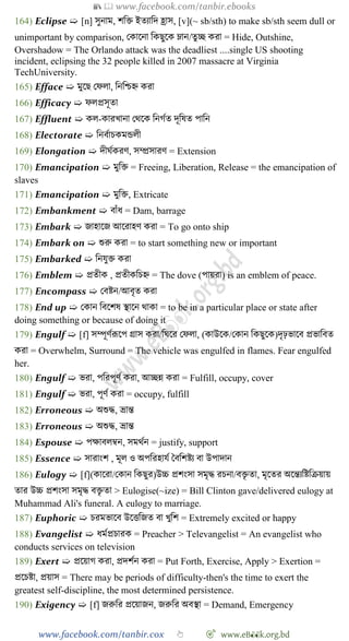 📚  www.facebook.com/tanbir.ebooks
www.facebook.com/tanbir.cox 👆 🎯 www.eB👀k.org.bd
164) Eclipse ➯ [n] সুনাম, েবি ইতযাবদ হ্রাস, [v](~ sb/sth) to make sb/sth seem dull or
unimportant by comparison, রকাশনা বকছুশক ম্লান/তুচ্ছ করা = Hide, Outshine,
Overshadow = The Orlando attack was the deadliest ....single US shooting
incident, eclipsing the 32 people killed in 2007 massacre at Virginia
TechUniversity.
165) Efface ➯ মুশছ রেলা, বনবিহ্ন করা
166) Efficacy ➯ েলপ্রসূতা
167) Effluent ➯ কল-কারখ্ানা রথশক বনেেত দূবষত পাবন
168) Electorate ➯ বনবোিকমন্ডলী
169) Elongation ➯ দীঘেকরে, সম্প্রসারে = Extension
170) Emancipation ➯ মুবি = Freeing, Liberation, Release = the emancipation of
slaves
171) Emancipation ➯ মুবি, Extricate
172) Embankment ➯ বাোঁধ = Dam, barrage
173) Embark ➯ জাহাশজ আশরাহে করা = To go onto ship
174) Embark on ➯ শুরু করা = to start something new or important
175) Embarked ➯ বনযুি করা
176) Emblem ➯ প্রতীক , প্রতীকবিহ্ন = The dove (পায়রা) is an emblem of peace.
177) Encompass ➯ রবষ্টন/আবৃত করা
178) End up ➯ রকান ববশেষ স্থাশন থাকা = to be in a particular place or state after
doing something or because of doing it
179) Engulf ➯ [f] সম্পূেেরূশপ গ্রাস করা/বঘশর রেলা, (কাউশক/রকান বকছুশক)দৃঢ়ভাশব প্রভাববত
করা = Overwhelm, Surround = The vehicle was engulfed in flames. Fear engulfed
her.
180) Engulf ➯ ভরা, পবরপূেে করা, আচ্ছন্ন করা = Fulfill, occupy, cover
181) Engulf ➯ ভরা, পূেে করা = occupy, fulfill
182) Erroneous ➯ অশুি, ভ্রান্ত
183) Erroneous ➯ অশুি, ভ্রান্ত
184) Espouse ➯ পক্ষাবলম্বন, সমথেন = justify, support
185) Essence ➯ সারাংে , মূল ও অপবরহাযে স্বববেষ্টয বা উপাদান
186) Eulogy ➯ [f](কাশরা/রকান বকছুর)উচ্চ প্রেংসা সমৃি রিনা/বিৃ তা, মৃশতর অশন্তযবষ্টবিয়ায়
তার উচ্চ প্রেংসা সমৃি বিৃ তা > Eulogise(~ize) = Bill Clinton gave/delivered eulogy at
Muhammad Ali's funeral. A eulogy to marriage.
187) Euphoric ➯ িরমভাশব উশত্তবজত বা খ্ুবে = Extremely excited or happy
188) Evangelist ➯ ধমেপ্রিারক = Preacher > Televangelist = An evangelist who
conducts services on television
189) Exert ➯ প্রশয়াে করা, প্রদেেন করা = Put Forth, Exercise, Apply > Exertion =
প্রশিষ্টা, প্রয়াস = There may be periods of difficulty-then's the time to exert the
greatest self-discipline, the most determined persistence.
190) Exigency ➯ [f] জরুবর প্রশয়াজন, জরুবর অবস্থা = Demand, Emergency
 