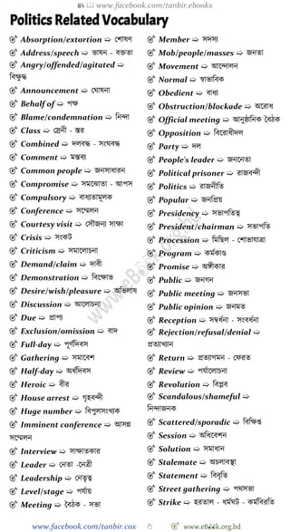 📚  www.facebook.com/tanbir.ebooks
www.facebook.com/tanbir.cox 👆 🎯 www.eB👀k.org.bd
Politics Related Vocabulary
🎯 Absorption/extortion ➯ রোষে
🎯 Address/speech ➯ ভাষন - বিতা
🎯 Angry/offended/agitated ➯
ববক্ষু ি
🎯 Announcement ➯ রঘাষনা
🎯 Behalf of ➯ পক্ষ
🎯 Blame/condemnation ➯ বনিা
🎯 Class ➯ রস্রনী - স্তর
🎯 Combined ➯ দলবি - সংঘবি
🎯 Comment ➯ মন্তবয
🎯 Common people ➯ জনসাধারন
🎯 Compromise ➯ সমশঝাতা - আপস
🎯 Compulsory ➯ বাধযতামূলক
🎯 Conference ➯ সশম্মলন
🎯 Courtesy visit ➯ রসৌজনয সাক্ষা
🎯 Crisis ➯ সংকট
🎯 Criticism ➯ সমাশলািনা
🎯 Demand/claim ➯ দাবী
🎯 Demonstration ➯ ববশক্ষাভ
🎯 Desire/wish/pleasure ➯ অবভলাষ
🎯 Discussion ➯ আশলািনা
🎯 Due ➯ প্রাপয
🎯 Exclusion/omission ➯ বাদ
🎯 Full-day ➯ পূেেবদবস
🎯 Gathering ➯ সমাশবে
🎯 Half-day ➯ অধেবদবস
🎯 Heroic ➯ বীর
🎯 House arrest ➯ েৃহবিী
🎯 Huge number ➯ ববপুলসংখ্যক
🎯 Imminent conference ➯ আসন্ন
সশম্মলন
🎯 Interview ➯ সাক্ষাতকার
🎯 Leader ➯ রনতা -শনত্রী
🎯 Leadership ➯ রনতৃত্ব
🎯 Level/stage ➯ পযোয়
🎯 Meeting ➯ স্ববেক - সভা
🎯 Member ➯ সদসয
🎯 Mob/people/masses ➯ জনতা
🎯 Movement ➯ আশিালন
🎯 Normal ➯ ৈাভাববক
🎯 Obedient ➯ বাধয
🎯 Obstruction/blockade ➯ অশরাধ
🎯 Official meeting ➯ আনুষ্ঠাবনক স্ববেক
🎯 Opposition ➯ ববশরাধীদল
🎯 Party ➯ দল
🎯 People's leader ➯ জনশনতা
🎯 Political prisoner ➯ রাজবিী
🎯 Politics ➯ রাজনীবত
🎯 Popular ➯ জনবপ্রয়
🎯 Presidency ➯ সভাপবতত্ব
🎯 President/chairman ➯ সভাপবত
🎯 Procession ➯ বমবছল - রোভাযাত্রা
🎯 Program ➯ কমেকাণ্ড
🎯 Promise ➯ অঙ্গীকার
🎯 Public ➯ জনেন
🎯 Public meeting ➯ জনসভা
🎯 Public opinion ➯ জনমত
🎯 Reception ➯ সম্বধেনা - সংবধেনা
🎯 Rejection/refusal/denial ➯
প্রতযাখ্যান
🎯 Return ➯ প্রতযােমন - রেরত
🎯 Review ➯ পযোশলািনা
🎯 Revolution ➯ ববপ্লব
🎯 Scandalous/shameful ➯
বনিাজনক
🎯 Scattered/sporadic ➯ বববক্ষপ্ত
🎯 Session ➯ অবধশবেন
🎯 Solution ➯ সমাধান
🎯 Stalemate ➯ অিলাবস্থা
🎯 Statement ➯ বববৃবত
🎯 Street gathering ➯ পথসভা
🎯 Strike ➯ হরতাল - ধমেঘট - কমেববরবত
 