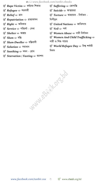 📚  www.facebook.com/tanbir.ebooks
www.facebook.com/tanbir.cox 👆 🎯 www.eB👀k.org.bd
🎯 Rape Victim ➯ ধষেশনর বেকার
🎯 Refugee ➯ েরোথেী
🎯 Relief ➯ ত্রান
🎯 Repatriation ➯ প্রতযাবাসন
🎯 Right ➯ অবধকার
🎯 Service ➯ পবরিযো - রসবা
🎯 Shelter ➯ আশ্রয়
🎯 Slum ➯ ববস্ত
🎯 Slum-Dweller ➯ ববস্তবাসী
🎯 Solution ➯ সমাধান
🎯 Soothing ➯ দমন - ররাধ
🎯 Starvation / Fasting ➯ অনেন
🎯 Suffering ➯ রভাোবন্ত
🎯 Suicide ➯ আত্মহতযা
🎯 Torture ➯ অতযািার - বনযোতন -
বনপীড়ন
🎯 United Nations ➯ জাবতসংঘ
🎯 Veil ➯ পদো
🎯 Women Abuse ➯ নারী বনযোতন
🎯 Women And Child Trafficking ➯
নারী ও বেশু পািার
🎯 World Refugee Day ➯ ববশ্ব েেোথী
বদবস
 