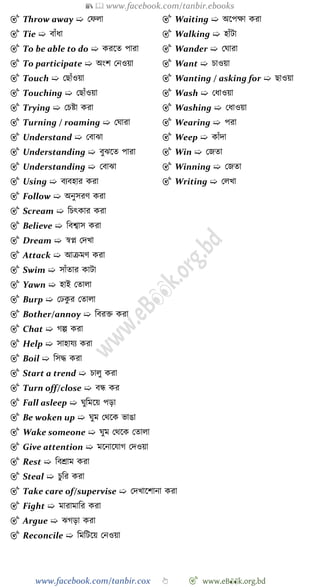 📚  www.facebook.com/tanbir.ebooks
www.facebook.com/tanbir.cox 👆 🎯 www.eB👀k.org.bd
🎯 Throw away ➯ রেলা
🎯 Tie ➯ বাোঁধা
🎯 To be able to do ➯ করশত পারা
🎯 To participate ➯ অংে রনওয়া
🎯 Touch ➯ রছাোঁওয়া
🎯 Touching ➯ রছাোঁওয়া
🎯 Trying ➯ রিষ্টা করা
🎯 Turning / roaming ➯ রঘারা
🎯 Understand ➯ রবাঝা
🎯 Understanding ➯ বুঝশত পারা
🎯 Understanding ➯ রবাঝা
🎯 Using ➯ বযবহার করা
🎯 Waiting ➯ অশপক্ষা করা
🎯 Walking ➯ হাোঁটা
🎯 Wander ➯ রঘারা
🎯 Want ➯ িাওয়া
🎯 Wanting / asking for ➯ ছাওয়া
🎯 Wash ➯ রধাওয়া
🎯 Washing ➯ রধাওয়া
🎯 Wearing ➯ পরা
🎯 Weep ➯ কাোঁদা
🎯 Win ➯ রজতা
🎯 Winning ➯ রজতা
🎯 Writing ➯ রলখ্া
🎯 Follow ➯ অনুসরে করা
🎯 Scream ➯ বিৎকার করা
🎯 Believe ➯ ববশ্বাস করা
🎯 Dream ➯ ৈপ্ন রদখ্া
🎯 Attack ➯ আিমে করা
🎯 Swim ➯ সাোঁতার কাটা
🎯 Yawn ➯ হাই রতালা
🎯 Burp ➯ রঢকু র রতালা
🎯 Bother/annoy ➯ ববরি করা
🎯 Chat ➯ েল্প করা
🎯 Help ➯ সাহাযয করা
🎯 Boil ➯ বসি করা
🎯 Start a trend ➯ িালু করা
🎯 Turn off/close ➯ বন্ধ কর
🎯 Fall asleep ➯ ঘুবমশয় পড়া
🎯 Be woken up ➯ ঘুম রথশক ভাঙা
🎯 Wake someone ➯ ঘুম রথশক রতালা
🎯 Give attention ➯ মশনাশযাে রদওয়া
🎯 Rest ➯ ববশ্রাম করা
🎯 Steal ➯ িুবর করা
🎯 Take care of/supervise ➯ রদখ্াশোনা করা
🎯 Fight ➯ মারামাবর করা
🎯 Argue ➯ ঝেড়া করা
🎯 Reconcile ➯ বমবটশয় রনওয়া
 