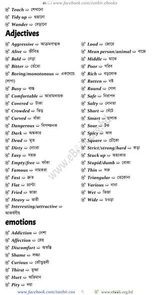📚  www.facebook.com/tanbir.ebooks
www.facebook.com/tanbir.cox 👆 🎯 www.eB👀k.org.bd
🎯 Teach ➯ রেখ্াশনা
🎯 Tidy up ➯ গুছাশনা
🎯 Wander ➯ রবড়াশনা
Adjectives
🎯 Aggressive ➯ আিমোত্মক
🎯 Alive ➯ জীববত
🎯 Bald ➯ রনড়া
🎯 Bitter ➯ রতোঁশতা
🎯 Boring/monotonous ➯ একশঘশয়
(লাো)
🎯 Busy ➯ বযস্ত
🎯 Comfortable ➯ আরামদায়ক
🎯 Covered ➯ টাকা
🎯 Crowded ➯ বভড়
🎯 Curved ➯ বাোঁকা
🎯 Dangerous ➯ ববপদ্জনক
🎯 Dark ➯ অন্ধকার
🎯 Dead ➯ মৃত
🎯 Dirty ➯ রনাংরা
🎯 Easy ➯ সহজ
🎯 Empty/free ➯ োোঁকা
🎯 Famous ➯ নামকরা
🎯 Fast ➯ দ্রুত
🎯 Flat ➯ িযাপ্টা
🎯 Fried ➯ ভাজা
🎯 Heavy ➯ ভারী
🎯 Interesting/attractive ➯
আকষেেীয়
🎯 Loud ➯ রজাশর
🎯 Mean person/animal ➯ বাশজ
🎯 Middle ➯ মাশঝ
🎯 Poor ➯ েবরব
🎯 Rich ➯ বড়শলাক
🎯 Rotten ➯ নষ্ট
🎯 Round ➯ রোল
🎯 Safe ➯ বনরাপদ
🎯 Salty ➯ রনানতা
🎯 Short ➯ রবোঁশট
🎯 Smart ➯ িালাক
🎯 Sour ➯ টক
🎯 Spicy ➯ ঝাল
🎯 Square ➯ রিৌশকা
🎯 Strict/strong/hard ➯ কড়া
🎯 Stuck up ➯ অহংকার
🎯 Stupid/dumb ➯ রবাকা
🎯 Thin ➯ সরু
🎯 Triangular ➯ রতশকানা
🎯 Various ➯ নানা
🎯 Wet ➯ বভজা
🎯 Wide ➯ িওড়া
emotions
🎯 Addiction ➯ রনো
🎯 Affection ➯ রস্নহ
🎯 Discomfort ➯ অৈবস্ত
🎯 Shame ➯ লিা
🎯 Curious ➯ রকৌতুহলী
🎯 Thirst ➯ তৃষ্ণা
🎯 Hurt ➯ অবভমান
🎯 Pity ➯ দয়া
 