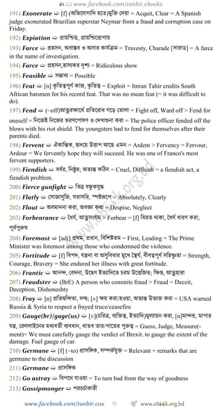 📚  www.facebook.com/tanbir.ebooks
www.facebook.com/tanbir.cox 👆 🎯 www.eB👀k.org.bd
191) Exonerate ➯ [f] (অবভশযাোবদ হশত)মুবি রদয়া = Acquit, Clear = A Spanish
judge exonerated Brazilian superstar Neymar from a fraud and corruption case on
Friday.
192) Expiation ➯ প্রায়বিত্ত, প্রায়বিশত্তাপায়
193) Farce ➯ প্রহসন, অবাস্তব ও অসার কাযেিম = Travesty, Charade [সারাড] = A farce
in the name of investigation.
194) Farce ➯ প্রহসন,হাসযকর দৃেয = Ridiculous show
195) Feasible ➯ সিাবয = Possible
196) Feat ➯ [n] কৃ বতত্বপূেে কাজ, কৃ বতত্ব = Exploit = Imran Tahir credits South
African batsmen for his record feat. That was no mean feat (= it was difficult to
do).
197) Fend ➯ (~off)আত্নরক্ষাশথে প্রবতশরাধ েশড় রতালা = Fight off, Ward off > Fend for
oneself = বনশজই বনশজর ভরেশপাষে ও রদখ্াশুনা করা = The police officer fended off the
blows with his riot shield. The youngsters had to fend for themselves after their
parents died.
198) Fervent ➯ ঐকাবন্তক, হৃদশয় উত্তাপ আশছ এমন = Ardent > Fervency = Fervour,
Ardour = We fervently hope they will succeed. He was one of Franco's most
fervent supporters.
199) Fiendish ➯ ববের, বনষ্ঠু র; অতযন্ত কবেন = Cruel, Difficult = a fiendish act, a
fiendish problem.
200) Fierce gunfight ➯ বতব্র বন্ধু কযুি
201) Flatly ➯ রসাজাসুবজ, সরাসবর, স্পষ্টরূশপ = Absolutely, Clearly
202) Flout ➯ অবমাননা করা, অবজ্ঞা করা = Despise, Neglect
203) Forbearance ➯ স্বধযে, আত্নসংযম > Forbear = [f] ববরত থাকা, স্বধযে ধারে করা;
পূবেপুরুষ
204) Foremost ➯ [adj] প্রথম, প্রধান, বববেষ্টতম = First, Leading = The Prime
Minister was foremost among those who condemned the violence.
205) Fortitude ➯ [f] ববপদ, যন্ত্রনা বা অসুববধার মুশখ্ স্বস্থযে, বীবত্বপূেে সবহষ্ণু তা = Strength,
Courage, Bravery = She endured her illness with great fortitude.
206) Frantic ➯ আনি, রবদনা, উশদ্বে ইতযাবদশত িরম উশত্তবজত; বক্ষপ্ত, আত্নহারা
207) Fraudster ➯ (BrE) A person who commits fraud > Fraud = Deceit,
Deception, Dishoneshty
208) Fray ➯ [n] প্রবতদ্ববিতা, দন্দ্ব; [v] ক্ষয় করা/হওয়া, অতযন্ত উতযি করা = USA warned
Russia & Syria to respect a frayed truce/ceasefire
209) Gauge(br)/gage(us) ➯ [v](িবরত্র, বযবিত্ব, ইতযাবদ)মুলযায়ন করা, [n]মািন্ড, মাপার
যন্ত্র, ররললাইশনর মধযবতেী বযবধান, ধাতব তার/পাশতর পুরুত্ব = Guess, Judge, Measure(-
ment)= We must carefully gauge the verdict of Brexit. to gauge the extent of the
damage. Fuel gauge of car.
210) Germane ➯ [f] (~to) প্রাসবঙ্গক, সম্পকেযুি = Relevant = remarks that are
germane to the discussion
211) Germane ➯ প্রাসবঙ্গক
212) Go astray ➯ ববপশথ যাওয়া = To turn bad from the way of goodness
213) Gossipmonger ➯ পরিিোকারী
 