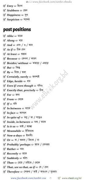 📚  www.facebook.com/tanbir.ebooks
www.facebook.com/tanbir.cox 👆 🎯 www.eB👀k.org.bd
🎯 Envy ➯ বহংসা
🎯 Stubborn ➯ রজদ
🎯 Happiness ➯ সুখ্
🎯 Suspicion ➯ সশিহ
post positions
🎯 Alike ➯ মশতা
🎯 Along ➯ ধশর
🎯 And ➯ এবং / ও / আর
🎯 As if ➯ বেক রযন
🎯 At least ➯ অন্তত
🎯 Because ➯ রকননা / কারে
🎯 Besides/ without ➯ তাছাড়া / এছাড়া
🎯 But ➯ বকন্তু
🎯 By ➯ বদশয় / দ্বারা
🎯 Certainly, surely ➯ অবেযই
🎯 Edge, beside ➯ ধার
🎯 Even if/ even though ➯ যবদও
🎯 Exactly that, precisely ➯ বেক
🎯 For ➯ জনয
🎯 From ➯ রথশক
🎯 If ➯ যবদ
🎯 In between ➯ মাশঝ
🎯 In fact ➯ আসশল
🎯 In spite of ➯ তবু / তা / সশত্ত্বও
🎯 Inside, in between ➯ মধয / মাশঝ
🎯 Is it so ➯ তাই / আচ্ছা
🎯 Meanwhile ➯ ইবতমশধয
🎯 Now-a-days ➯ ইদানীং
🎯 Or ➯ বা / অথবা / বকংবা / না
🎯 Probably/ perhaps ➯ হয়ত / রবাধহয়
🎯 Rather ➯ বরং
🎯 Recently ➯ হাশল
🎯 Suddenly ➯ হোৎ
🎯 Than ➯ রিশয় / িাইশত / রথশক
🎯 That, see so that, as if ➯ রয / রযন
🎯 Therefore ➯ রসজনয / তাই / অতএব / সুতরাং
 
